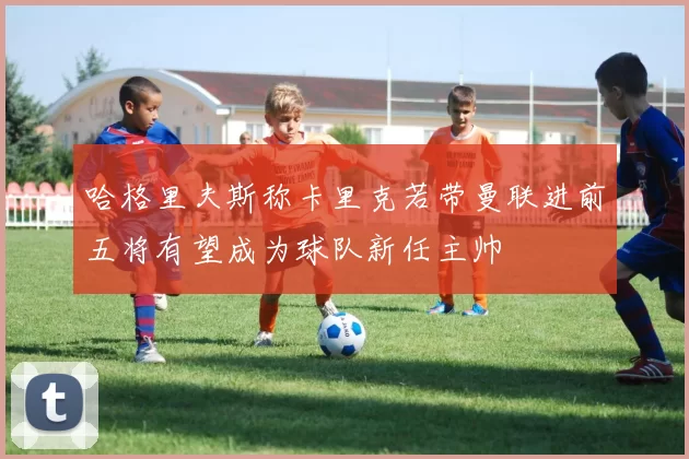 哈格里夫斯称卡里克若带曼联进前五将有望成为球队新任主帅