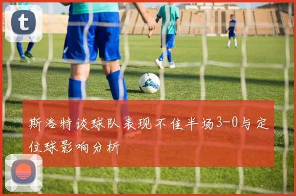 斯洛特谈球队表现不佳半场3-0与定位球影响分析