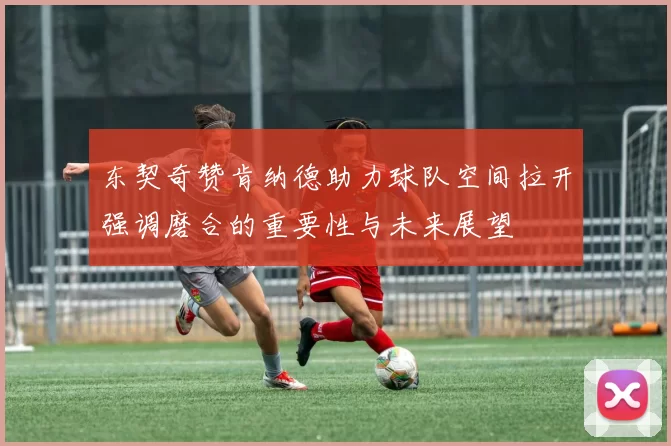 东契奇赞肯纳德助力球队空间拉开强调磨合的重要性与未来展望