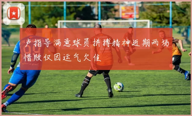 卢指导满意球员拼搏精神近期两场惜败仅因运气欠佳