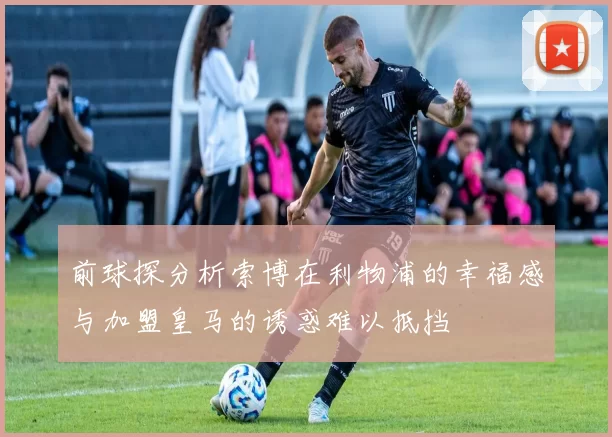 前球探分析索博在利物浦的幸福感与加盟皇马的诱惑难以抵挡