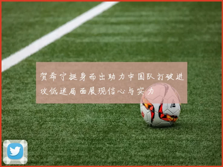 贺希宁挺身而出助力中国队打破进攻低迷局面展现信心与实力