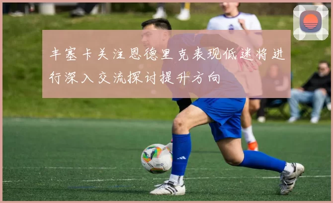 丰塞卡关注恩德里克表现低迷将进行深入交流探讨提升方向
