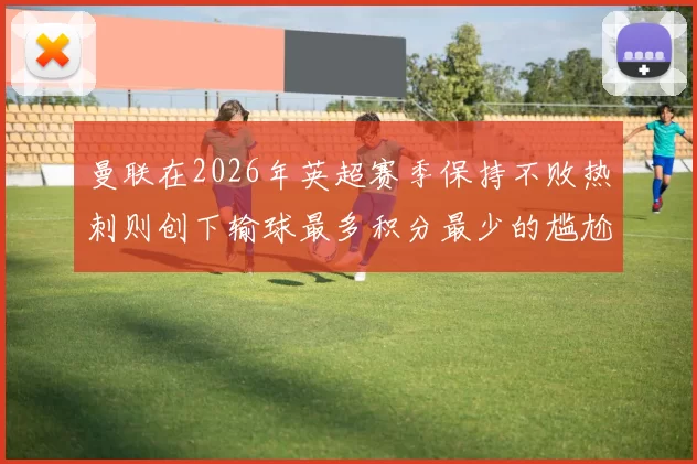 曼联在2026年英超赛季保持不败热刺则创下输球最多积分最少的尴尬纪录