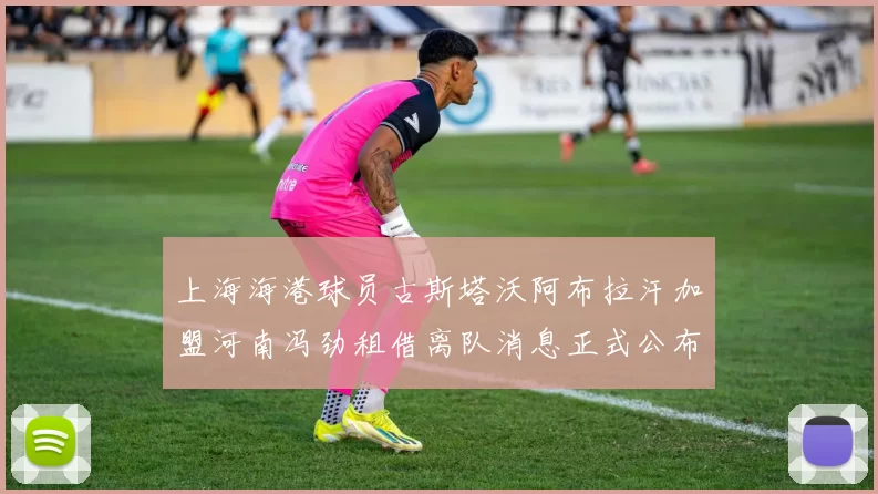 上海海港球员古斯塔沃阿布拉汗加盟河南冯劲租借离队消息正式公布