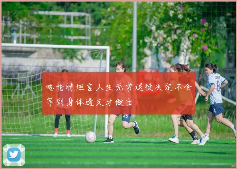 略伦特坦言人生无常退役决定不会等到身体透支才做出