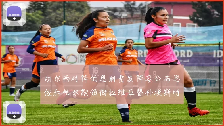 切尔西对阵伯恩利首发阵容公布恩佐和帕尔默领衔拉维亚替补埃斯特旺因伤缺席