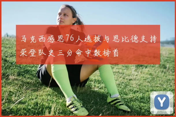 马克西感恩76人选拔与恩比德支持荣登队史三分命中数榜首