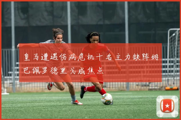 皇马遭遇伤病危机十名主力缺阵姆巴佩罗德里戈成焦点