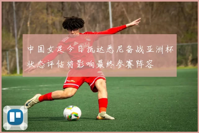 中国女足今日抵达悉尼备战亚洲杯状态评估将影响最终参赛阵容