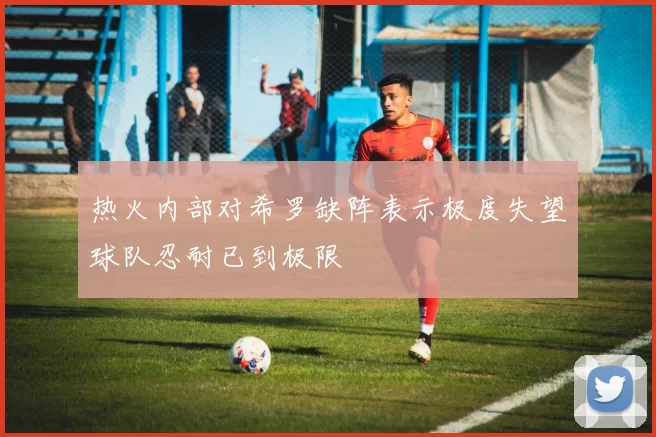 热火内部对希罗缺阵表示极度失望球队忍耐已到极限