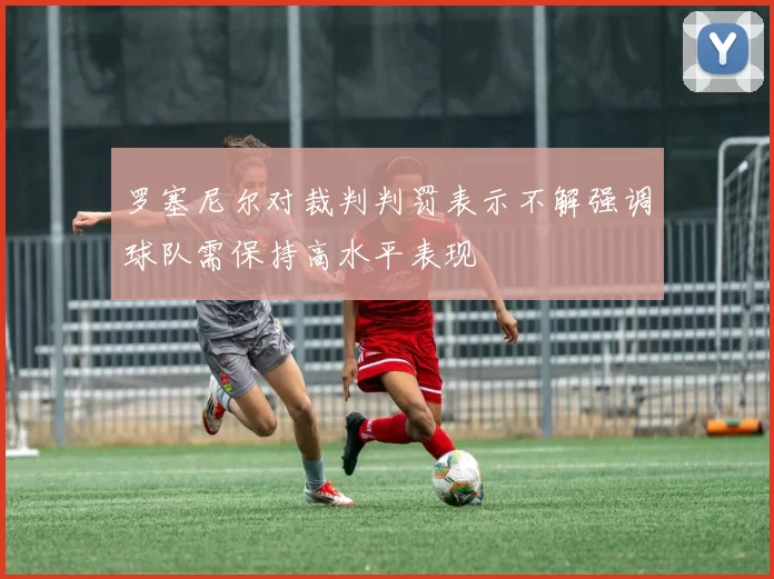 罗塞尼尔对裁判判罚表示不解强调球队需保持高水平表现