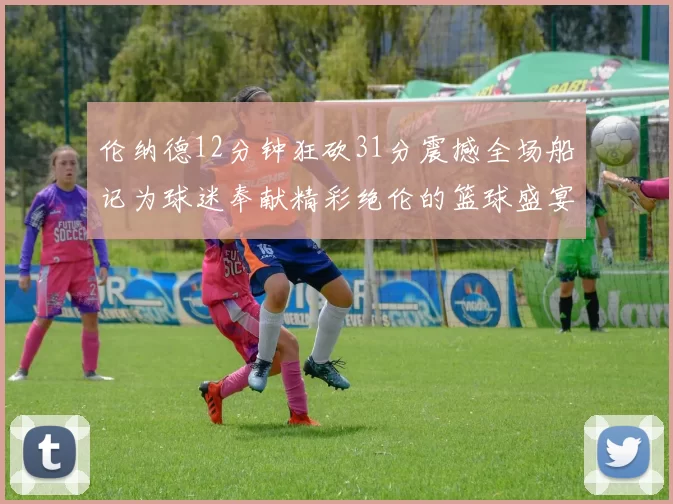 伦纳德12分钟狂砍31分震撼全场船记为球迷奉献精彩绝伦的篮球盛宴