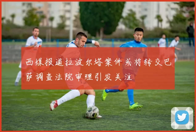 西媒报道拉波尔塔案件或将转交巴萨调查法院审理引发关注