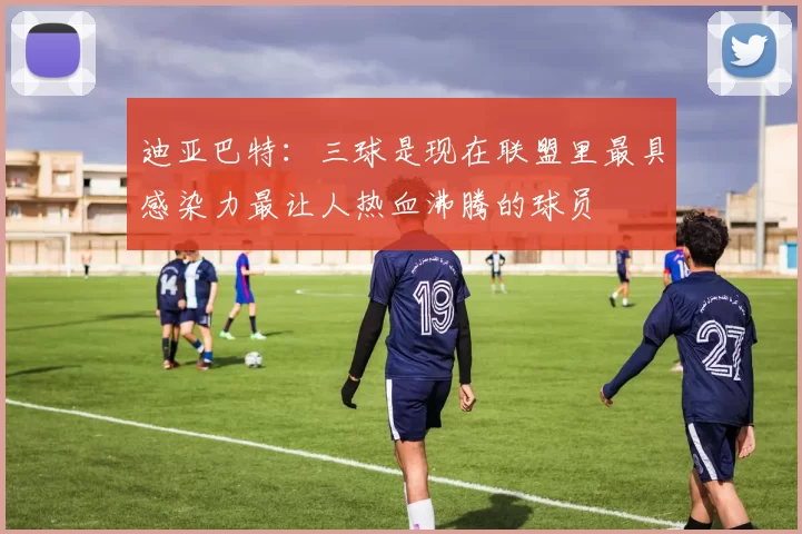 迪亚巴特：三球是现在联盟里最具感染力最让人热血沸腾的球员