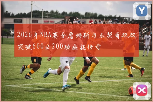2026年NBA赛季詹姆斯与东契奇双双突破600分200助成就传奇