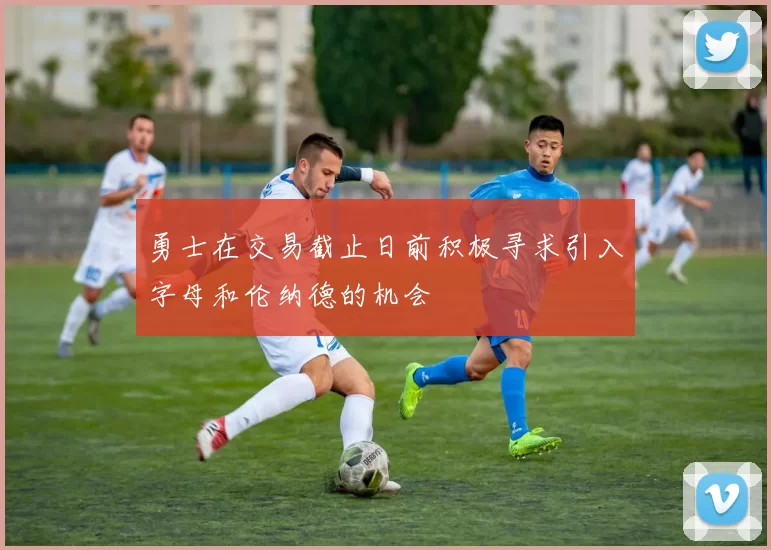 勇士在交易截止日前积极寻求引入字母和伦纳德的机会
